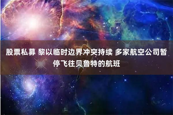 股票私募 黎以临时边界冲突持续 多家航空公司暂停飞往贝鲁特的航班