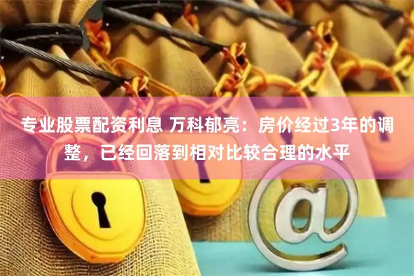 专业股票配资利息 万科郁亮：房价经过3年的调整，已经回落到相对比较合理的水平