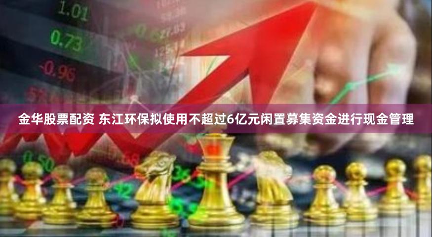 金华股票配资 东江环保拟使用不超过6亿元闲置募集资金进行现金管理