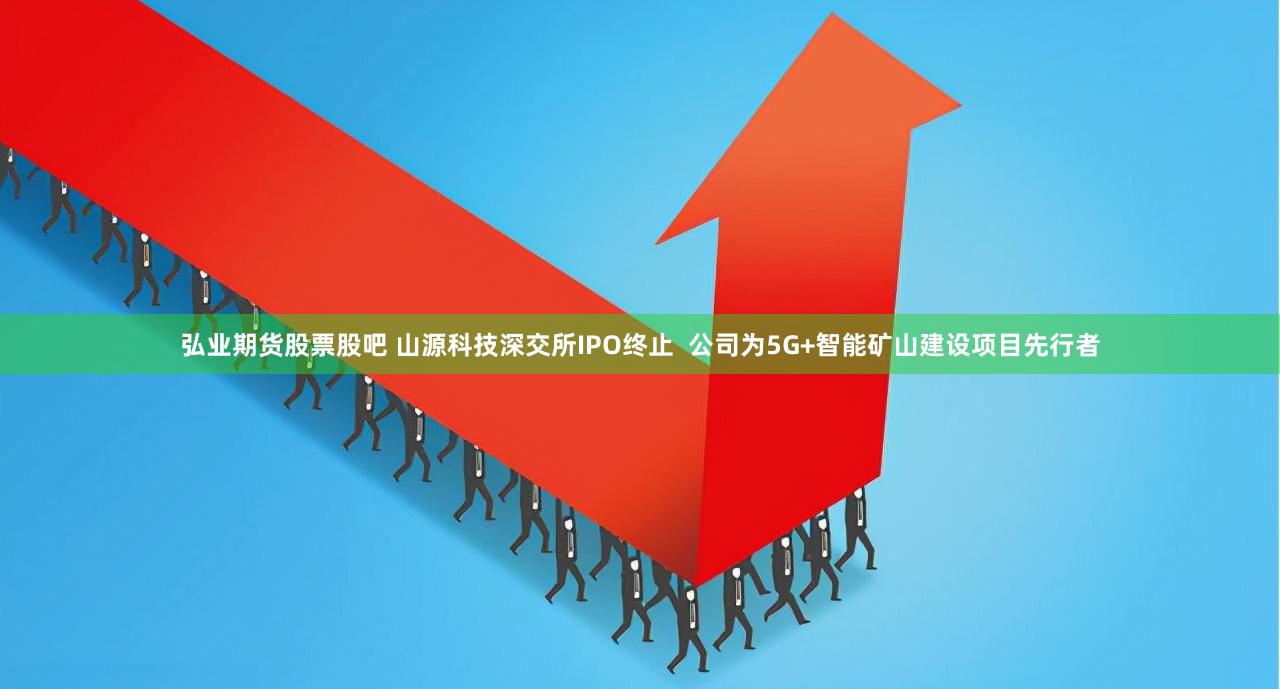 弘业期货股票股吧 山源科技深交所IPO终止  公司为5G+智能矿山建设项目先行者