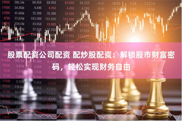 股票配资公司配资 配炒股配资：解锁股市财富密码，轻松实现财务自由