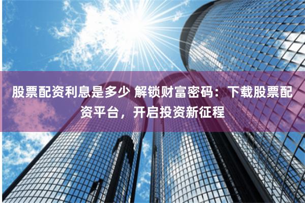 股票配资利息是多少 解锁财富密码：下载股票配资平台，开启投资新征程