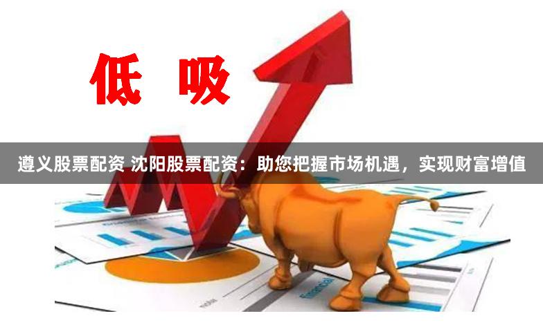 遵义股票配资 沈阳股票配资：助您把握市场机遇，实现财富增值