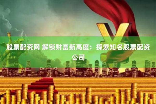 股票配资网 解锁财富新高度：探索知名股票配资公司