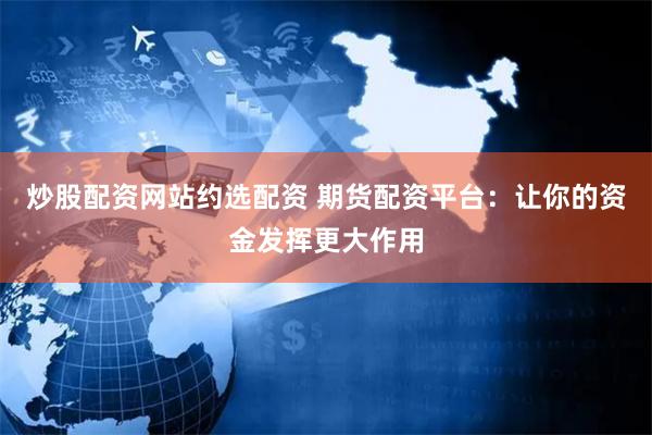 炒股配资网站约选配资 期货配资平台：让你的资金发挥更大作用