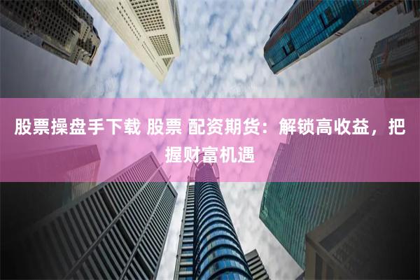 股票操盘手下载 股票 配资期货：解锁高收益，把握财富机遇
