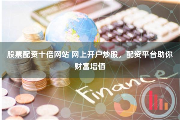 股票配资十倍网站 网上开户炒股，配资平台助你财富增值
