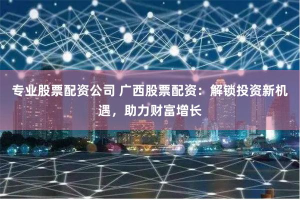 专业股票配资公司 广西股票配资：解锁投资新机遇，助力财富增长