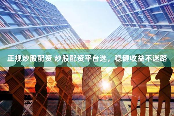正规炒股配资 炒股配资平台选，稳健收益不迷路