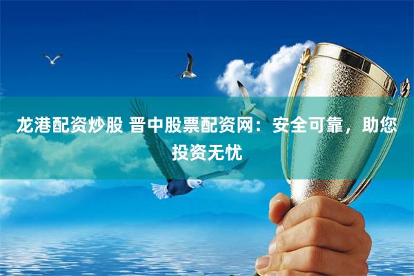 龙港配资炒股 晋中股票配资网：安全可靠，助您投资无忧